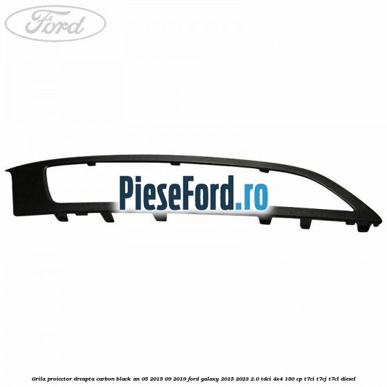Grila proiector dreapta carbon black an 05/2015-09/2019 Ford Galaxy 2015-2023 2.0 TDCi 4x4 150 cp T7CI, T7CJ, T7CL diesel