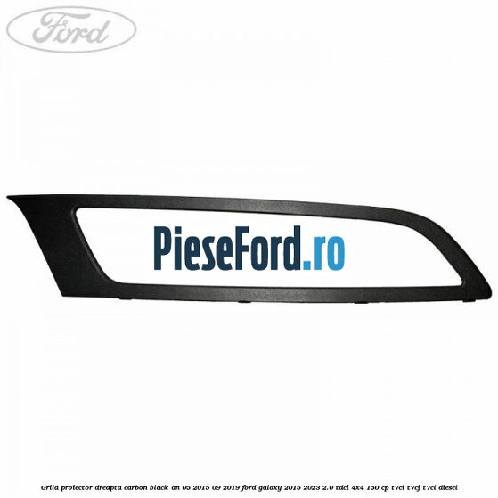 Grila proiector dreapta carbon black an 05/2015-09/2019 Ford Galaxy 2015-2023 2.0 TDCi 4x4 150 cp T7CI, T7CJ, T7CL diesel