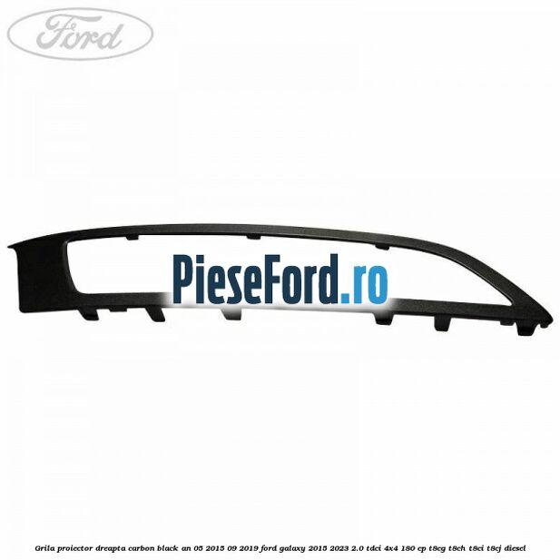 Grila proiector dreapta carbon black an 05/2015-09/2019 Ford Galaxy 2015-2023 2.0 TDCi 4x4 180 cp T8CG, T8CH, T8CI, T8CJ diesel