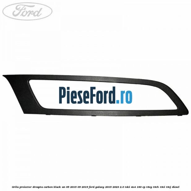 Grila proiector dreapta carbon black an 05/2015-09/2019 Ford Galaxy 2015-2023 2.0 TDCi 4x4 180 cp T8CG, T8CH, T8CI, T8CJ diesel