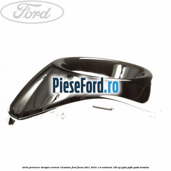 Grila proiector dreapta cromat titanium Ford Focus 2011-2014 1.6 EcoBoost 150 cp JQDA, JQDB, YUDA benzina