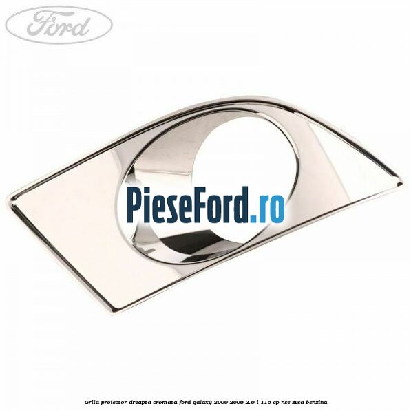 Grila proiector dreapta cromata Ford Galaxy 2000-2006 2.0 i 116 cp NSE, ZVSA benzina