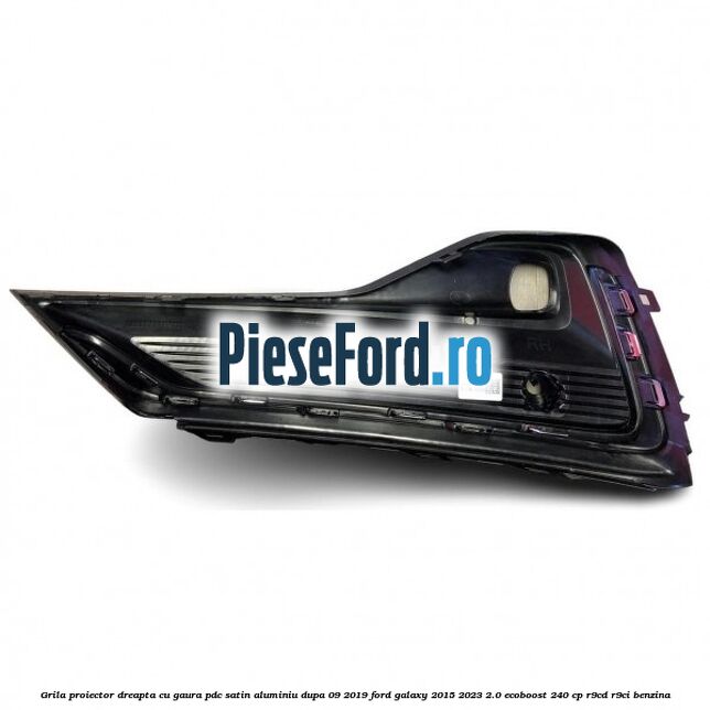 Grila proiector dreapta cu gaura PDC satin aluminiu dupa 09/2019 Ford Galaxy 2015-2023 2.0 EcoBoost 240 cp R9CD, R9CI benzina