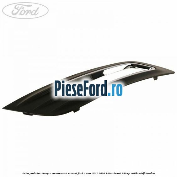 Grila proiector dreapta cu ornament cromat Ford C-Max 2016-2020 1.5 EcoBoost 150 cp M8DB, M8DF benzina