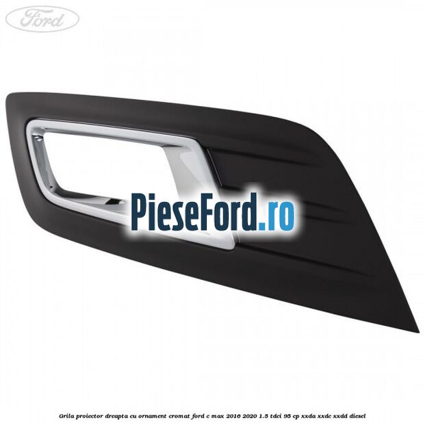 Grila proiector dreapta cu ornament cromat Ford C-Max 2016-2020 1.5 TDCi 95 cp XXDA, XXDC, XXDD diesel
