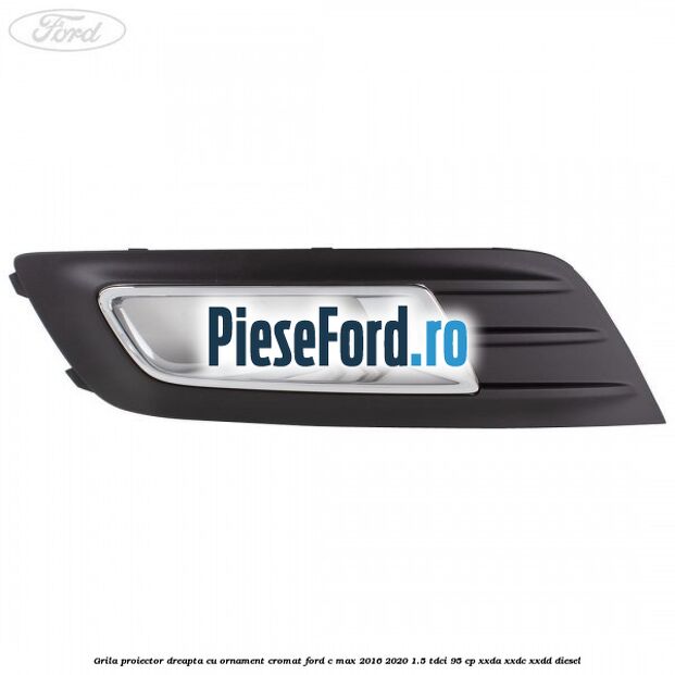 Grila proiector dreapta cu ornament cromat Ford C-Max 2016-2020 1.5 TDCi 95 cp XXDA, XXDC, XXDD diesel