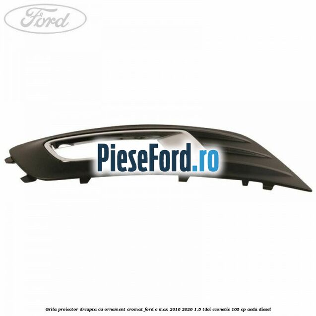 Grila proiector dreapta cu ornament cromat Ford C-Max 2016-2020 1.5 TDCi ECOnetic 105 cp AEDA diesel