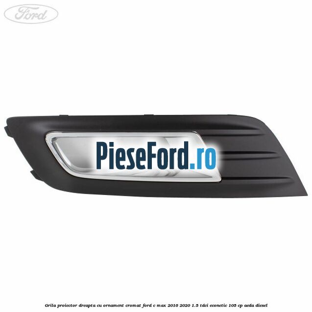 Grila proiector dreapta cu ornament cromat Ford C-Max 2016-2020 1.5 TDCi ECOnetic 105 cp AEDA diesel