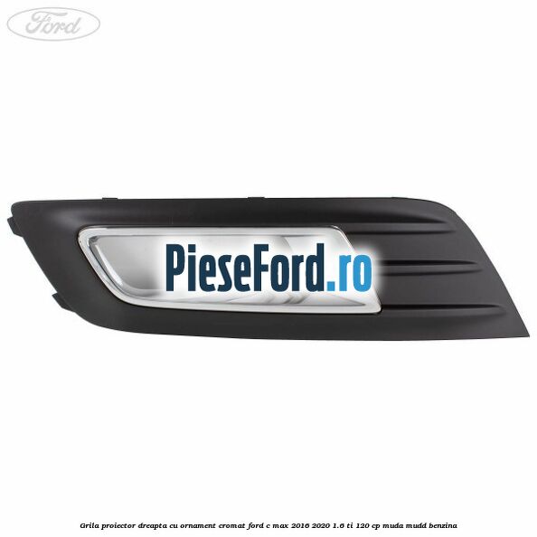 Grila proiector dreapta cu ornament cromat Ford C-Max 2016-2020 1.6 Ti 120 cp MUDA, MUDD benzina