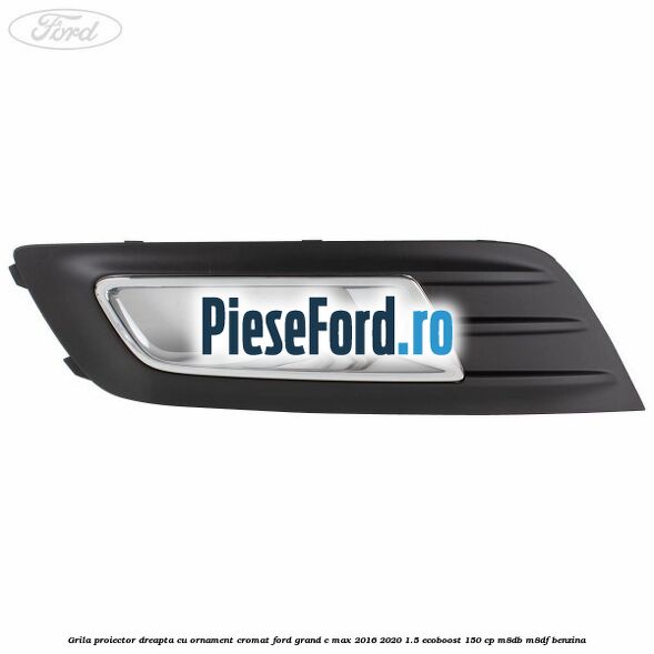 Grila proiector dreapta cu ornament cromat Ford Grand C-Max 2016-2020 1.5 EcoBoost 150 cp M8DB, M8DF benzina
