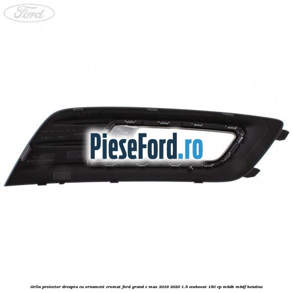 Grila proiector dreapta cu ornament cromat Ford Grand C-Max 2016-2020 1.5 EcoBoost 150 cp M8DB, M8DF benzina