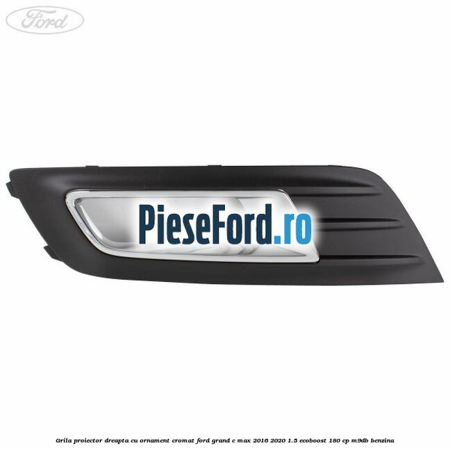 Grila proiector dreapta cu ornament cromat Ford Grand C-Max 2016-2020 1.5 EcoBoost 180 cp M9DB benzina