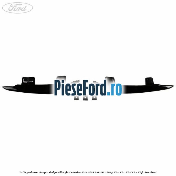 Grila proiector dreapta, design stilat Ford Mondeo 2014-2018 2.0 TDCi 150 cp Grila proiector dreapta, design stilat Ford Mondeo 2014-2018 2.0 TDCi 150 cp T7CA, T7CC, T7CD, T7CE, T7CF, T7CN diesel