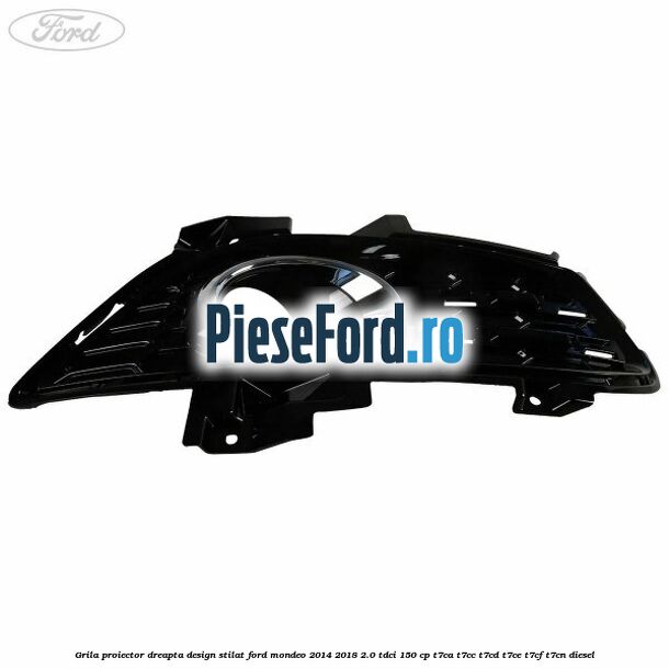Grila proiector dreapta, design stilat Ford Mondeo 2014-2018 2.0 TDCi 150 cp Grila proiector dreapta, design stilat Ford Mondeo 2014-2018 2.0 TDCi 150 cp T7CA, T7CC, T7CD, T7CE, T7CF, T7CN diesel