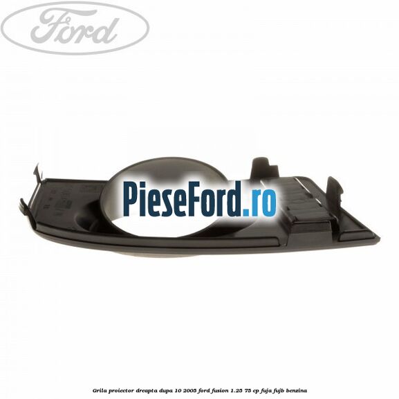 Grila proiector dreapta dupa 10/2005 Ford Fusion 1.25 75 cp FUJA, FUJB benzina
