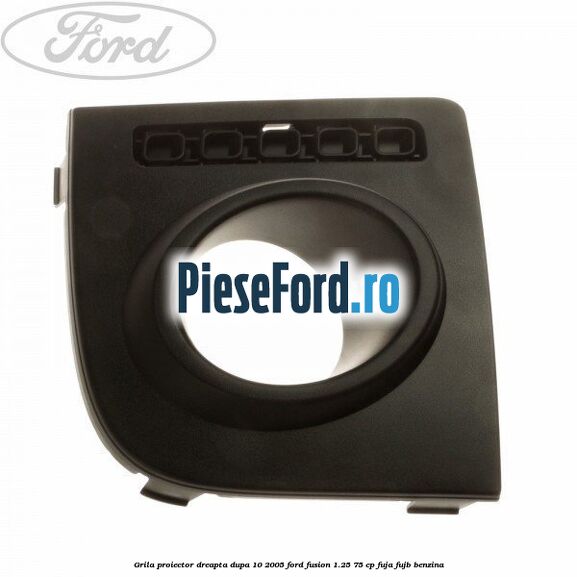 Grila proiector dreapta dupa 10/2005 Ford Fusion 1.25 75 cp FUJA, FUJB benzina