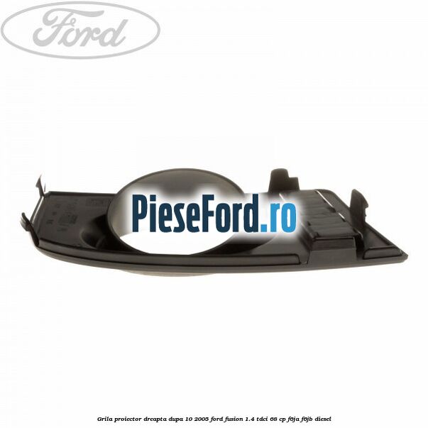 Grila proiector dreapta dupa 10/2005 Ford Fusion 1.4 TDCi 68 cp F6JA, F6JB diesel