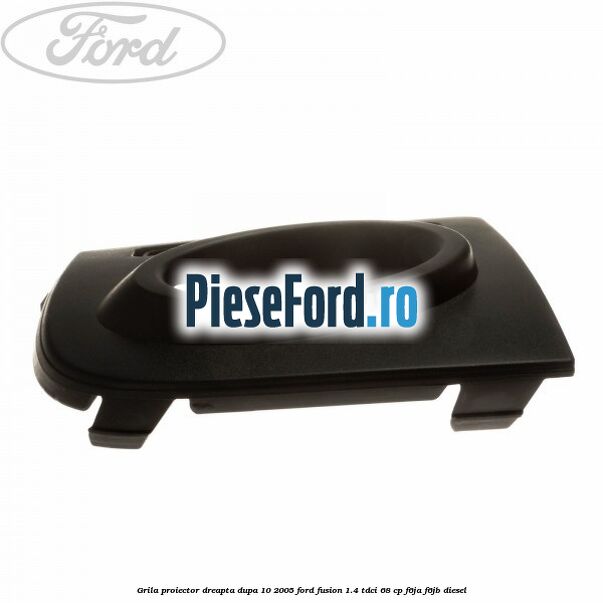 Grila proiector dreapta dupa 10/2005 Ford Fusion 1.4 TDCi 68 cp F6JA, F6JB diesel