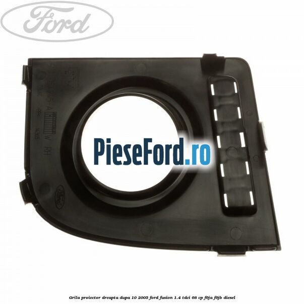 Grila proiector dreapta dupa 10/2005 Ford Fusion 1.4 TDCi 68 cp F6JA, F6JB diesel