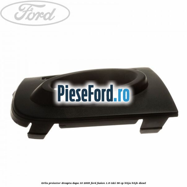 Grila proiector dreapta dupa 10/2005 Ford Fusion 1.6 TDCi 90 cp HHJA, HHJB diesel