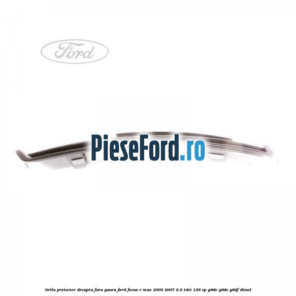 Grila proiector dreapta fara gaura Ford Focus C-Max 2003-2007 2.0 TDCi 133 cp Grila proiector dreapta fara gaura Ford Focus C-Max 2003-2007 2.0 TDCi 133 cp G6DC, G6DE, G6DF diesel