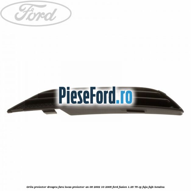 Grila proiector dreapta fara locas proiector an 06/2002-10/2005 Ford Fusion 1.25 75 cp FUJA, FUJB benzina