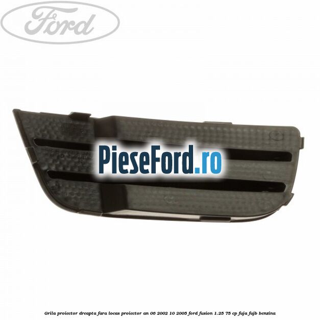 Grila proiector dreapta fara locas proiector an 06/2002-10/2005 Ford Fusion 1.25 75 cp FUJA, FUJB benzina