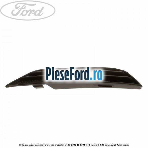 Grila proiector dreapta fara locas proiector an 06/2002-10/2005 Ford Fusion 1.4 80 cp Grila proiector dreapta fara locas proiector an 06/2002-10/2005 Ford Fusion 1.4 80 cp FXJA, FXJB, FXJC benzina
