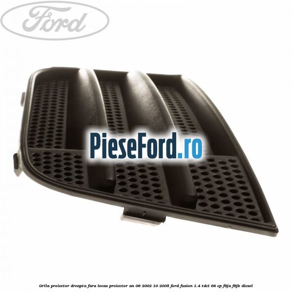 Grila proiector dreapta fara locas proiector an 06/2002-10/2005 Ford Fusion 1.4 TDCi 68 cp F6JA, F6JB diesel