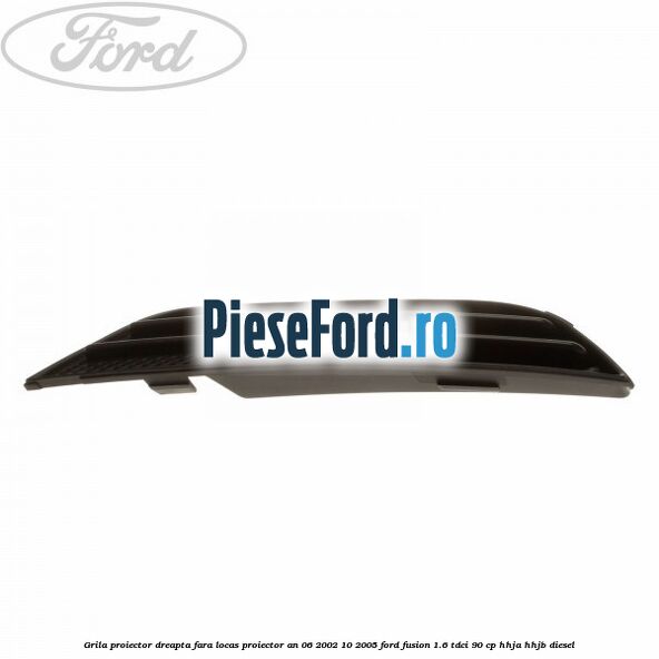 Grila proiector dreapta fara locas proiector an 06/2002-10/2005 Ford Fusion 1.6 TDCi 90 cp Grila proiector dreapta fara locas proiector an 06/2002-10/2005 Ford Fusion 1.6 TDCi 90 cp HHJA, HHJB diesel
