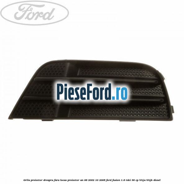 Grila proiector dreapta fara locas proiector an 06/2002-10/2005 Ford Fusion 1.6 TDCi 90 cp HHJA, HHJB diesel