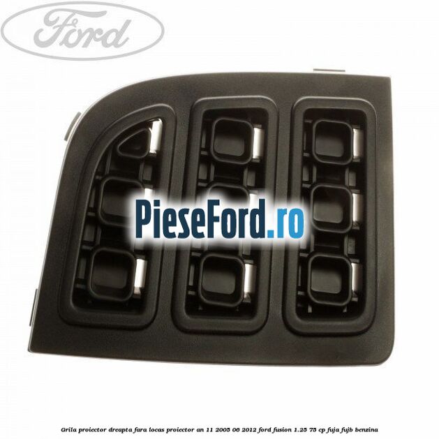 Grila proiector dreapta, fara locas proiector an 11/2005-06/2012 Ford Fusion 1.25 75 cp FUJA, FUJB benzina