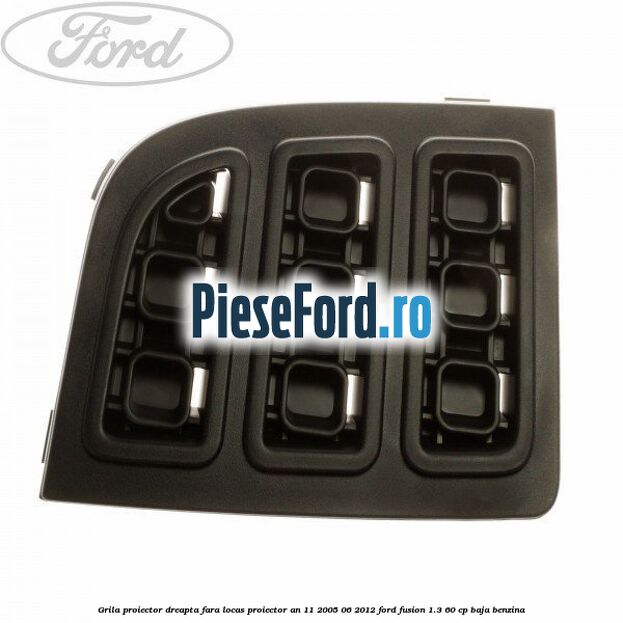 Grila proiector dreapta, fara locas proiector an 11/2005-06/2012 Ford Fusion 1.3 60 cp BAJA benzina