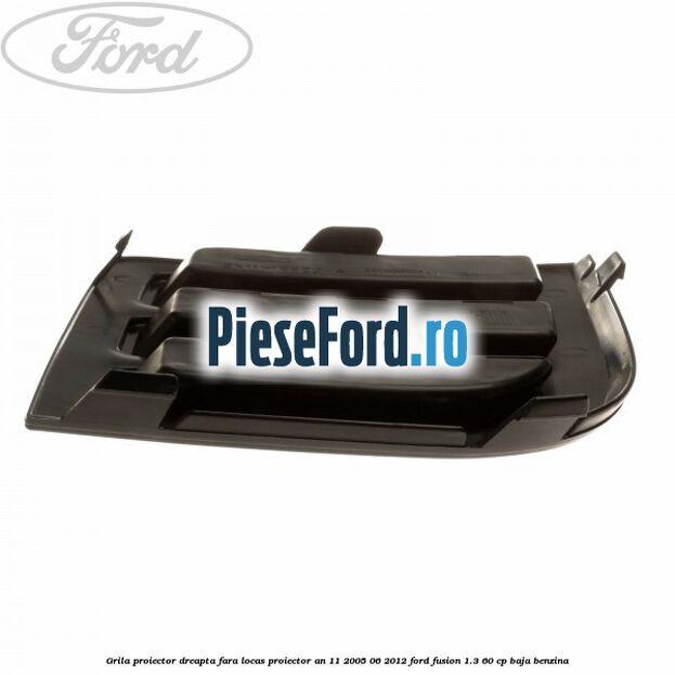 Grila proiector dreapta, fara locas proiector an 11/2005-06/2012 Ford Fusion 1.3 60 cp Grila proiector dreapta, fara locas proiector an 11/2005-06/2012 Ford Fusion 1.3 60 cp BAJA benzina