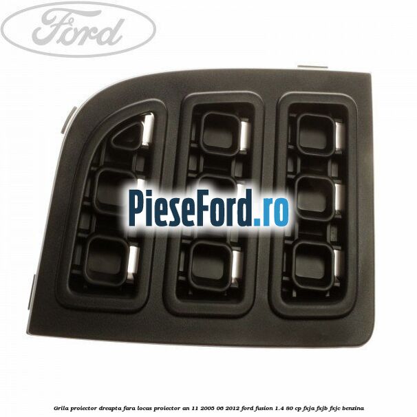 Grila proiector dreapta, fara locas proiector an 11/2005-06/2012 Ford Fusion 1.4 80 cp FXJA, FXJB, FXJC benzina
