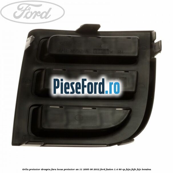 Grila proiector dreapta, fara locas proiector an 11/2005-06/2012 Ford Fusion 1.4 80 cp FXJA, FXJB, FXJC benzina
