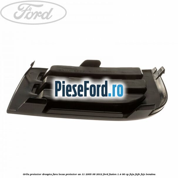 Grila proiector dreapta, fara locas proiector an 11/2005-06/2012 Ford Fusion 1.4 80 cp FXJA, FXJB, FXJC benzina