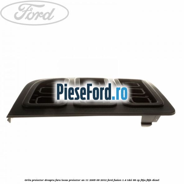 Grila proiector dreapta, fara locas proiector an 11/2005-06/2012 Ford Fusion 1.4 TDCi 68 cp F6JA, F6JB diesel