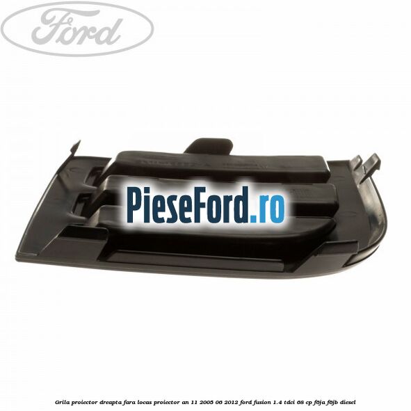 Grila proiector dreapta, fara locas proiector an 11/2005-06/2012 Ford Fusion 1.4 TDCi 68 cp F6JA, F6JB diesel