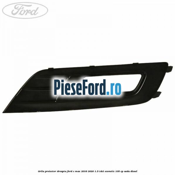 Grila proiector dreapta Ford C-Max 2016-2020 1.5 TDCi ECOnetic 105 cp AEDA diesel