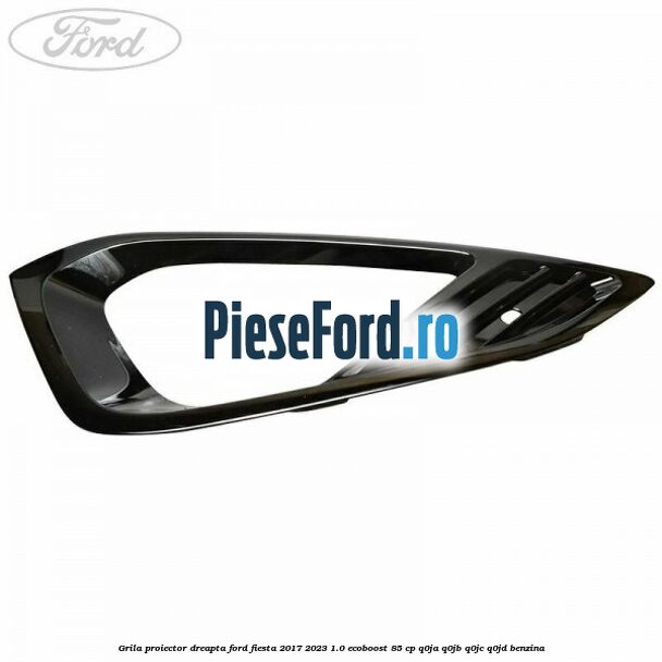 Grila proiector dreapta Ford Fiesta 2017-2023 1.0 EcoBoost 85 cp Q0JA, Q0JB, Q0JC, Q0JD benzina