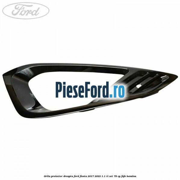 Grila proiector dreapta Ford Fiesta 2017-2023 1.1 Ti-VCT 75 cp Grila proiector dreapta Ford Fiesta 2017-2023 1.1 Ti-VCT 75 cp FSJB benzina