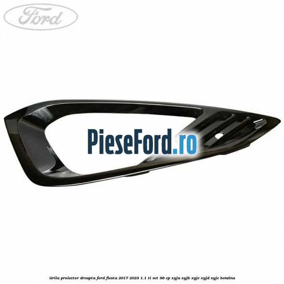 Grila proiector dreapta Ford Fiesta 2017-2023 1.1 Ti-VCT 86 cp XYJA, XYJB, XYJC, XYJD, XYJE benzina