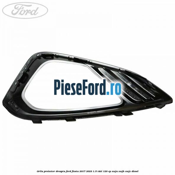 Grila proiector dreapta Ford Fiesta 2017-2023 1.5 TDCi 120 cp XWJA, XWJB, XWJC diesel