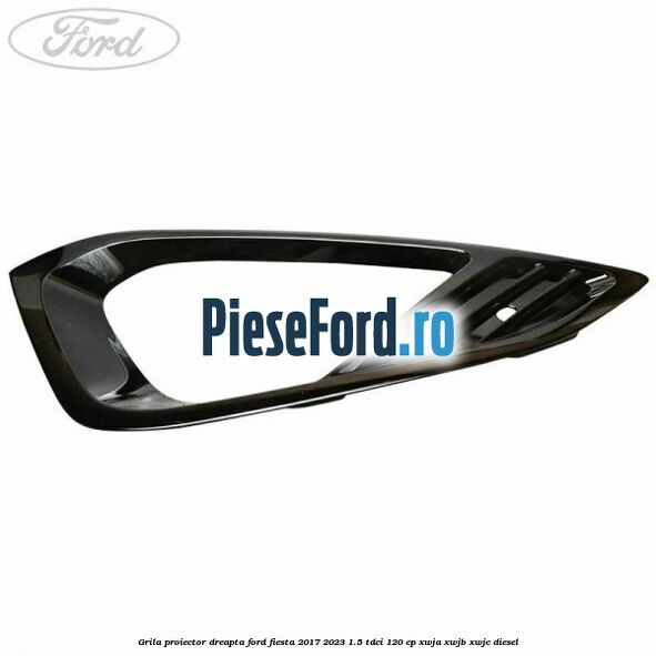 Grila proiector dreapta Ford Fiesta 2017-2023 1.5 TDCi 120 cp XWJA, XWJB, XWJC diesel