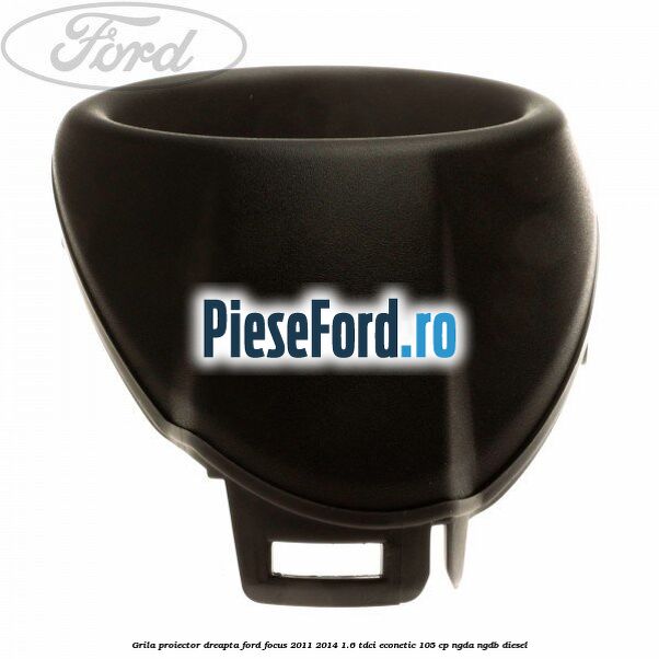 Grila proiector dreapta Ford Focus 2011-2014 1.6 TDCi ECOnetic 105 cp Grila proiector dreapta Ford Focus 2011-2014 1.6 TDCi ECOnetic 105 cp NGDA, NGDB diesel