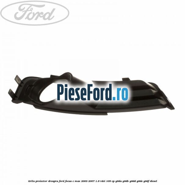 Grila proiector dreapta Ford Focus C-Max 2003-2007 1.6 TDCi 109 cp Grila proiector dreapta Ford Focus C-Max 2003-2007 1.6 TDCi 109 cp G8DA, G8DB, G8DD, G8DE, G8DF diesel