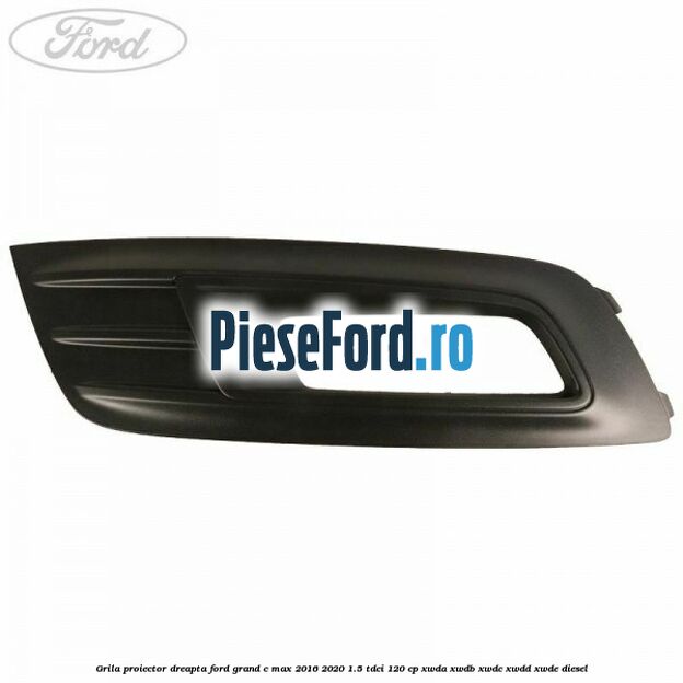 Grila proiector dreapta Ford Grand C-Max 2016-2020 1.5 TDCi 120 cp XWDA, XWDB, XWDC, XWDD, XWDE diesel