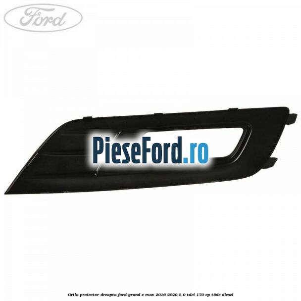 Grila proiector dreapta Ford Grand C-Max 2016-2020 2.0 TDCi 170 cp T8DE diesel