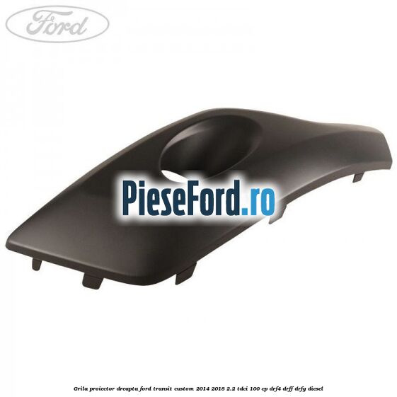 Grila proiector dreapta Ford Transit Custom 2014-2018 2.2 TDCi 100 cp DRF4, DRFF, DRFG diesel